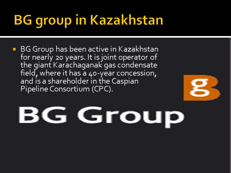BG group in Kazakhstan BG Group has been active in Kazakhstan for nearly 20